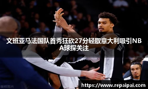 文班亚马法国队首秀狂砍27分轻取意大利吸引NBA球探关注